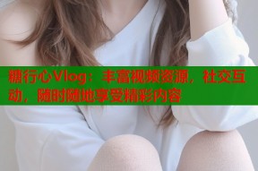 糖行心Vlog：丰富视频资源，社交互动，随时随地享受精彩内容