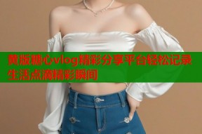 黄版糖心vlog精彩分享平台轻松记录生活点滴精彩瞬间