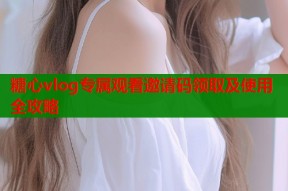 糖心vlog专属观看邀请码领取及使用全攻略