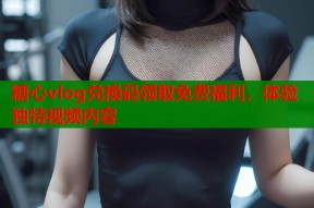 糖心vlog兑换码领取免费福利，体验独特视频内容