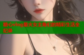 糖心vlog最火女主角们的精彩生活全纪录