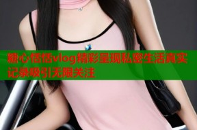 糖心恬恬vlog精彩呈现私密生活真实记录吸引无限关注