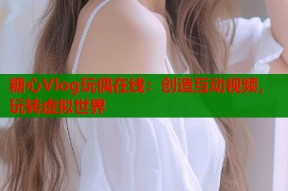 糖心Vlog玩偶在线：创造互动视频，玩转虚拟世界
