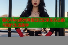 糖心Vlog苏州风情日记记录东方古韵与现代生活美学