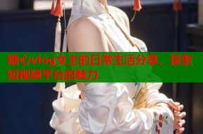 糖心vlog女主的日常生活分享，探索短视频平台的魅力