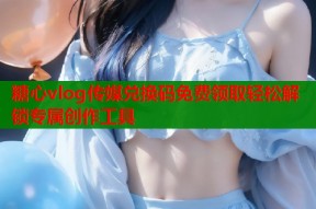 糖心vlog传媒兑换码免费领取轻松解锁专属创作工具