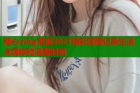 糖心vlog圣诞2021精彩回顾记录生活点滴体验温馨时刻