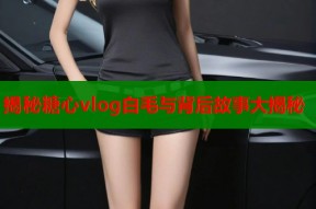 揭秘糖心vlog白毛与背后故事大揭秘