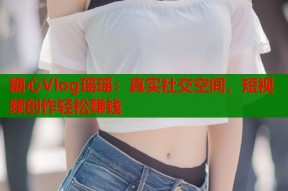 糖心Vlog瑶瑶：真实社交空间，短视频创作轻松赚钱
