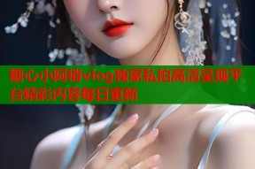 糖心小阿俏vlog独家私拍高清呈现平台精彩内容每日更新