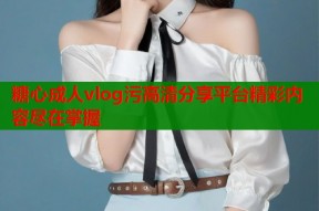 糖心成人vlog污高清分享平台精彩内容尽在掌握