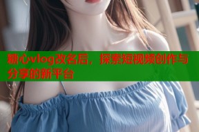 糖心vlog改名后，探索短视频创作与分享的新平台