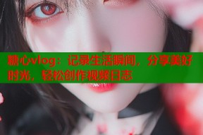 糖心vlog：记录生活瞬间，分享美好时光，轻松创作视频日志