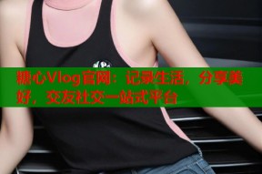 糖心Vlog官网：记录生活，分享美好，交友社交一站式平台