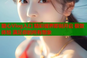 糖心Vlog入口 精彩视界即刻开启 极致体验 满足你的所有想象