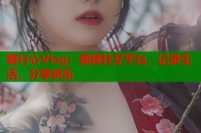 糖行心Vlog：视频社交平台，记录生活，分享快乐
