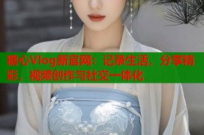 糖心Vlog新官网：记录生活，分享精彩，视频创作与社交一体化