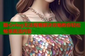 糖心vlog无法观看解决攻略教你轻松畅享高清内容