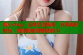糖心vlog：记录生活瞬间，分享美好时光，随时随地观看视频(1)