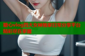 糖心vlog四大女神独家日常分享平台精彩尽在掌握