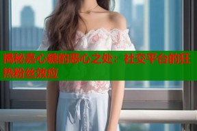 揭秘嘉心糖的恶心之处：社交平台的狂热粉丝效应