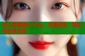 纸人解密糖心Vlog：沉浸视觉，释放你的多巴胺
