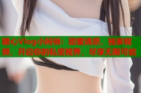 糖心Vlog小阿俏：甜蜜诱惑，独家视频，开启你的私密视界，尽享无限可能