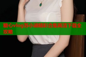 糖心vlog苏小涵精彩合集高清下载全攻略
