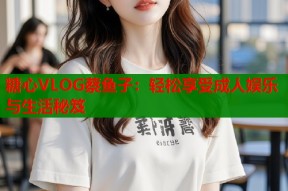 糖心VLOG蔡鱼子：轻松享受成人娱乐与生活秘笈