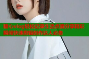 糖心vlog轻松记录生活点滴分享精彩瞬间快速剪辑创作达人必备