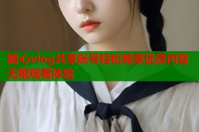 糖心vlog共享账号轻松畅享优质内容无限观看体验