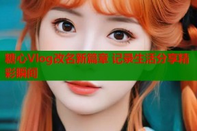 糖心Vlog改名新篇章 记录生活分享精彩瞬间