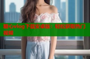糖心vlog下载安卓版：轻松获取热门视频