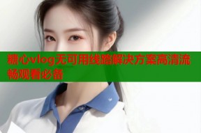 糖心vlog无可用线路解决方案高清流畅观看必备