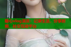 糖心vlog演员：记录生活，分享时刻，社交互动平台