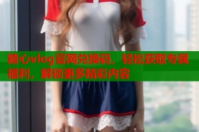 糖心vlog官网兑换码，轻松获取专属福利，解锁更多精彩内容