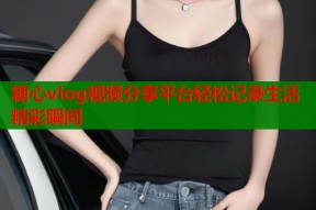 糖心vlog视频分享平台轻松记录生活精彩瞬间