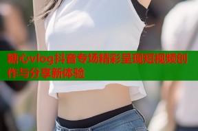 糖心vlog抖音专场精彩呈现短视频创作与分享新体验