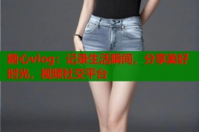 糖心vlog：记录生活瞬间，分享美好时光，视频社交平台