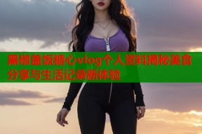 黑椒盖饭糖心vlog个人资料揭秘美食分享与生活记录新体验
