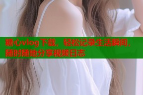 糖心vlog下载，轻松记录生活瞬间，随时随地分享视频日志