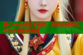 糖心vlog蛇信子视频：探索短视频创作与分享的新高度