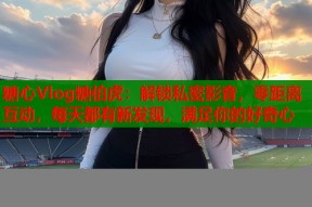 糖心Vlog糖伯虎：解锁私密影音，零距离互动，每天都有新发现，满足你的好奇心