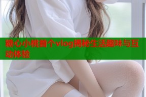 糖心小桃首个vlog揭秘生活趣味与互动体验