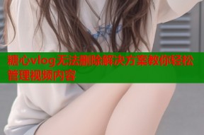 糖心vlog无法删除解决方案教你轻松管理视频内容