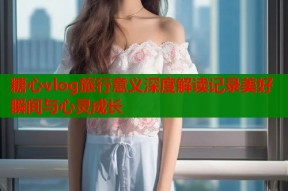 糖心vlog旅行意义深度解读记录美好瞬间与心灵成长