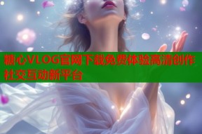 糖心VLOG官网下载免费体验高清创作社交互动新平台