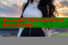 糖心vlog网红专属平台轻松创作分享精彩生活秘诀揭秘