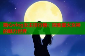 糖心vlog女主排行榜：探索最火女神的魅力世界