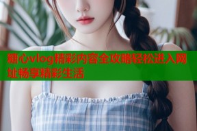 糖心vlog精彩内容全攻略轻松进入网址畅享精彩生活